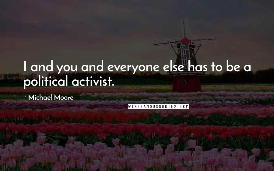 Michael Moore Quotes: I and you and everyone else has to be a political activist.