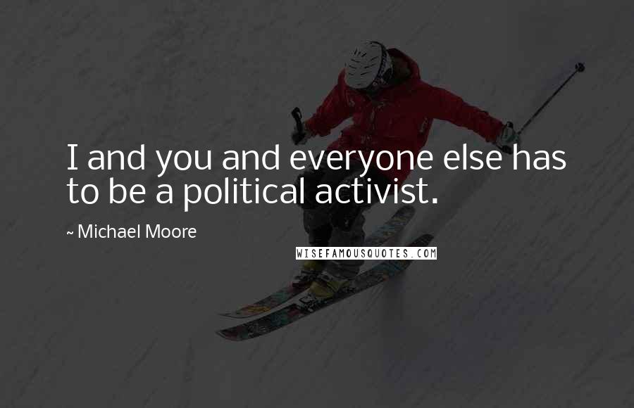 Michael Moore Quotes: I and you and everyone else has to be a political activist.