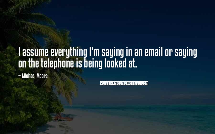 Michael Moore Quotes: I assume everything I'm saying in an email or saying on the telephone is being looked at.