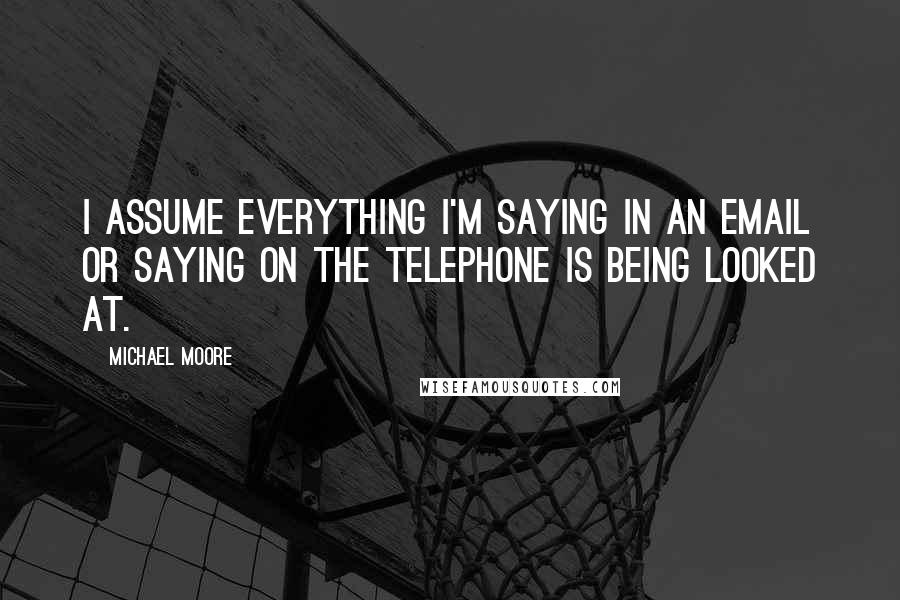 Michael Moore Quotes: I assume everything I'm saying in an email or saying on the telephone is being looked at.