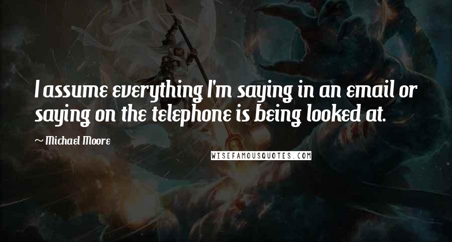 Michael Moore Quotes: I assume everything I'm saying in an email or saying on the telephone is being looked at.