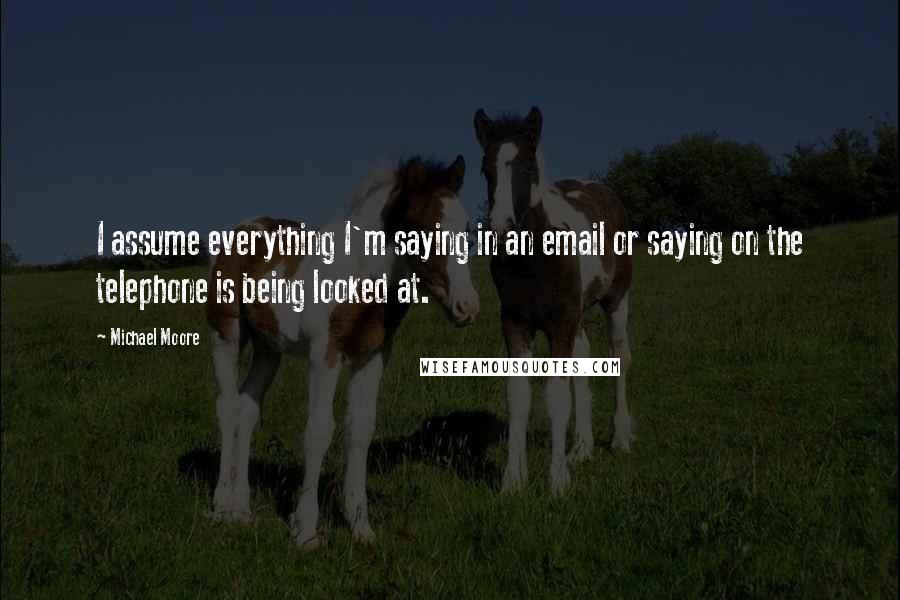 Michael Moore Quotes: I assume everything I'm saying in an email or saying on the telephone is being looked at.
