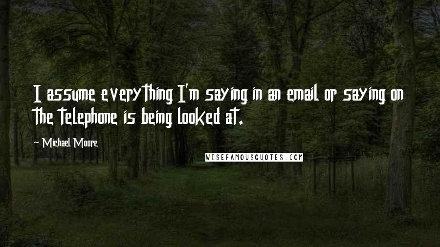 Michael Moore Quotes: I assume everything I'm saying in an email or saying on the telephone is being looked at.