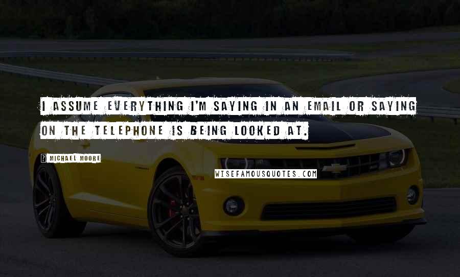 Michael Moore Quotes: I assume everything I'm saying in an email or saying on the telephone is being looked at.