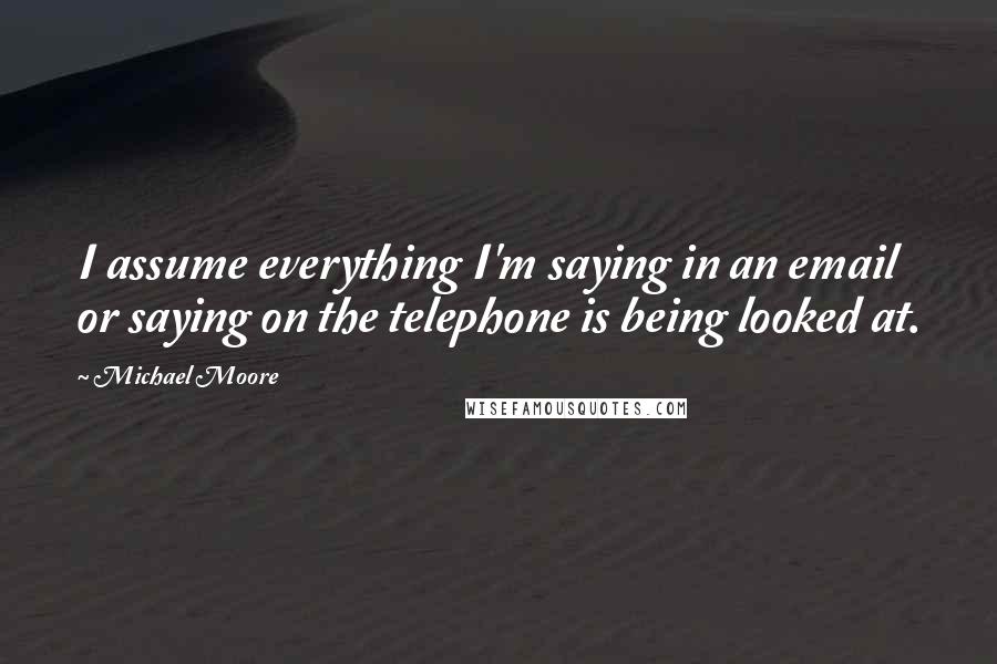 Michael Moore Quotes: I assume everything I'm saying in an email or saying on the telephone is being looked at.