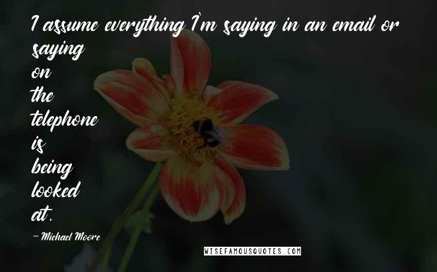 Michael Moore Quotes: I assume everything I'm saying in an email or saying on the telephone is being looked at.