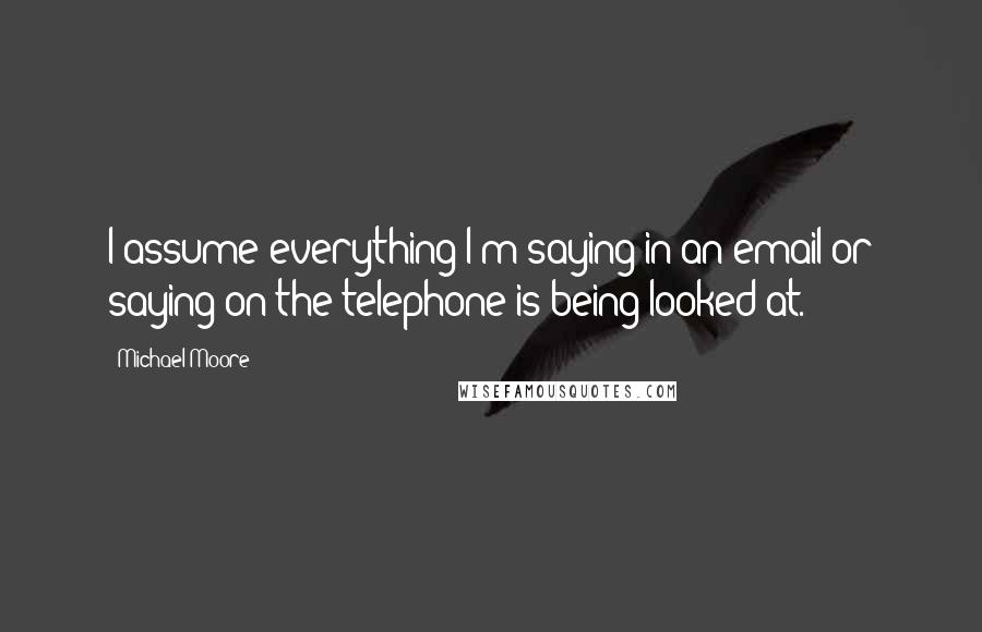 Michael Moore Quotes: I assume everything I'm saying in an email or saying on the telephone is being looked at.