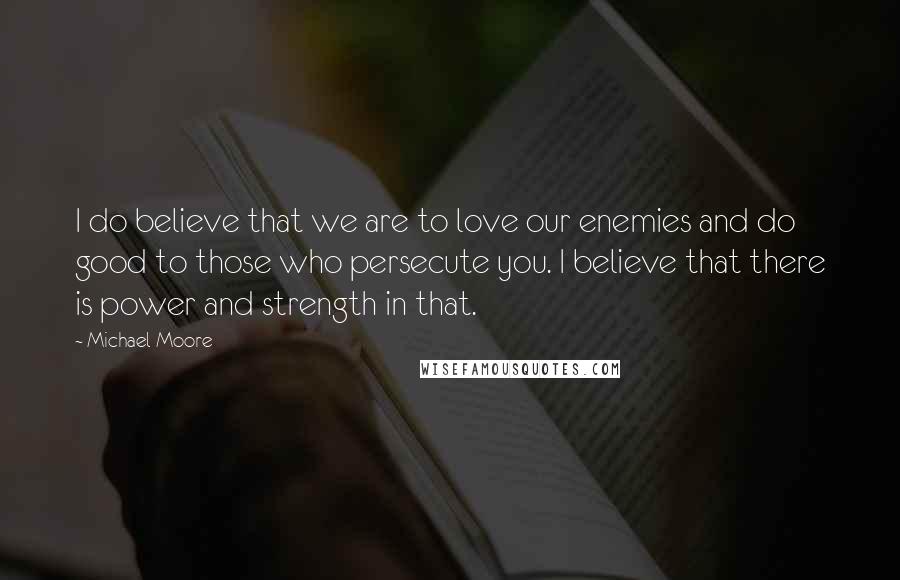 Michael Moore Quotes: I do believe that we are to love our enemies and do good to those who persecute you. I believe that there is power and strength in that.