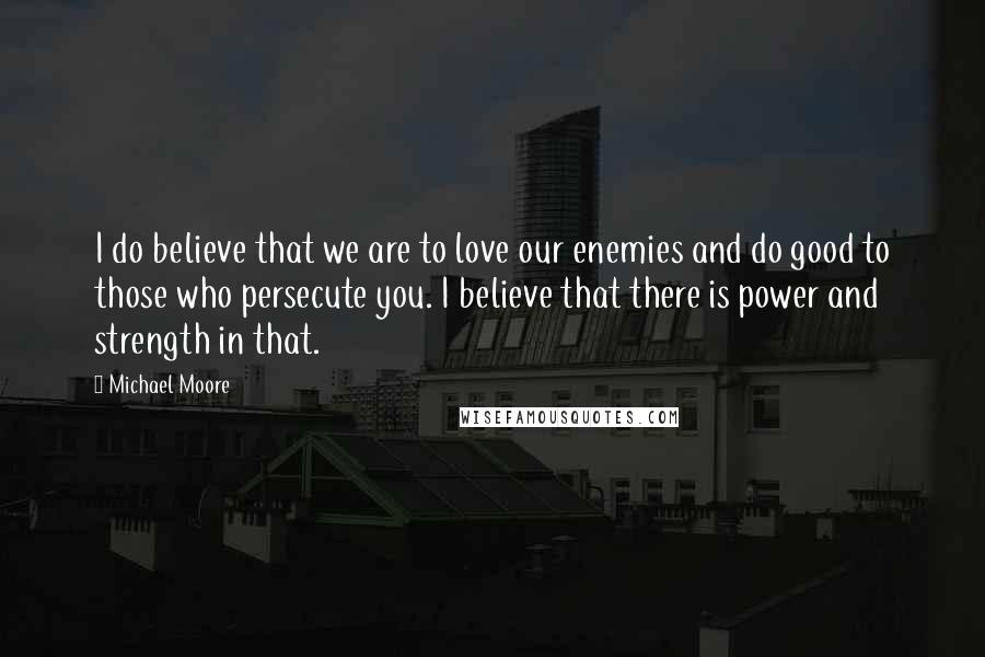 Michael Moore Quotes: I do believe that we are to love our enemies and do good to those who persecute you. I believe that there is power and strength in that.