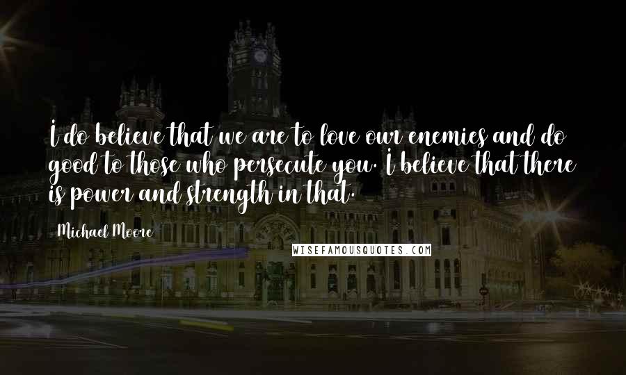 Michael Moore Quotes: I do believe that we are to love our enemies and do good to those who persecute you. I believe that there is power and strength in that.