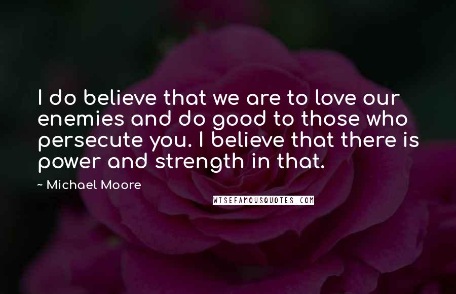 Michael Moore Quotes: I do believe that we are to love our enemies and do good to those who persecute you. I believe that there is power and strength in that.