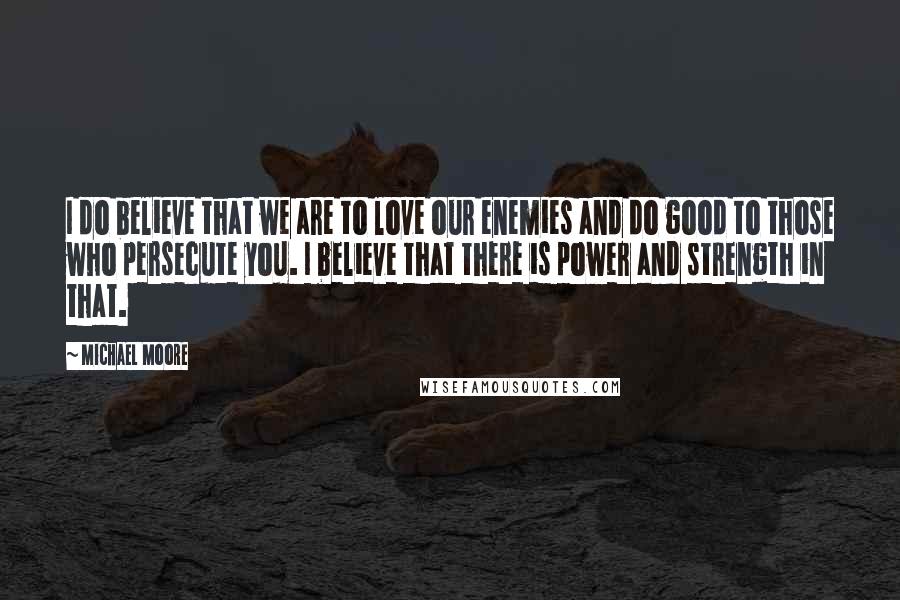 Michael Moore Quotes: I do believe that we are to love our enemies and do good to those who persecute you. I believe that there is power and strength in that.