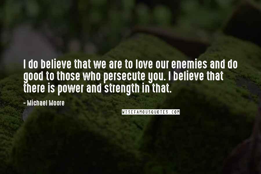 Michael Moore Quotes: I do believe that we are to love our enemies and do good to those who persecute you. I believe that there is power and strength in that.