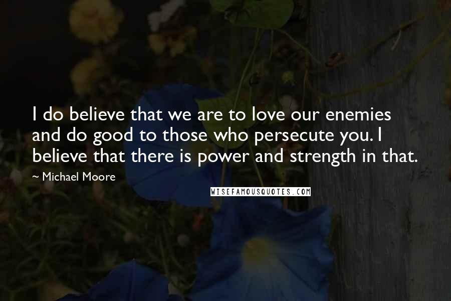 Michael Moore Quotes: I do believe that we are to love our enemies and do good to those who persecute you. I believe that there is power and strength in that.