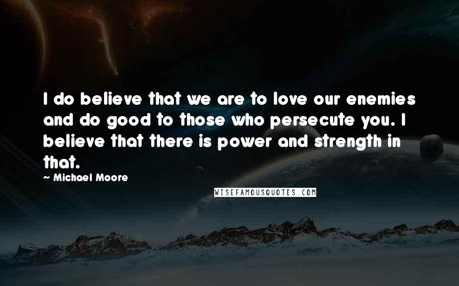 Michael Moore Quotes: I do believe that we are to love our enemies and do good to those who persecute you. I believe that there is power and strength in that.