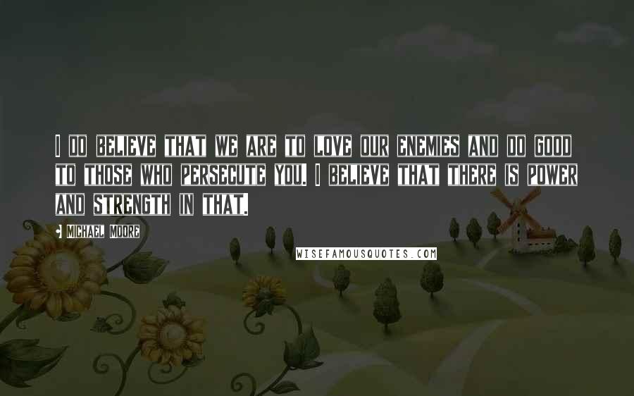 Michael Moore Quotes: I do believe that we are to love our enemies and do good to those who persecute you. I believe that there is power and strength in that.