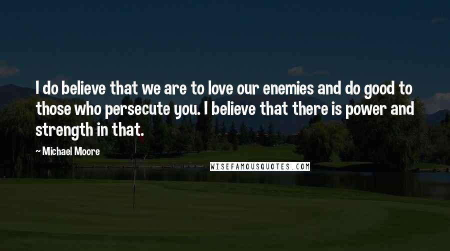 Michael Moore Quotes: I do believe that we are to love our enemies and do good to those who persecute you. I believe that there is power and strength in that.