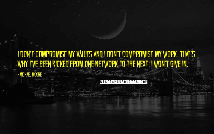 Michael Moore Quotes: I don't compromise my values and I don't compromise my work. That's why I've been kicked from one network to the next: I won't give in.