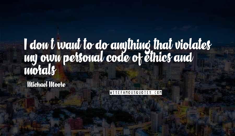 Michael Moore Quotes: I don't want to do anything that violates my own personal code of ethics and morals.