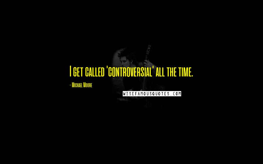 Michael Moore Quotes: I get called 'controversial' all the time.