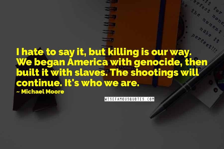 Michael Moore Quotes: I hate to say it, but killing is our way. We began America with genocide, then built it with slaves. The shootings will continue. It's who we are.