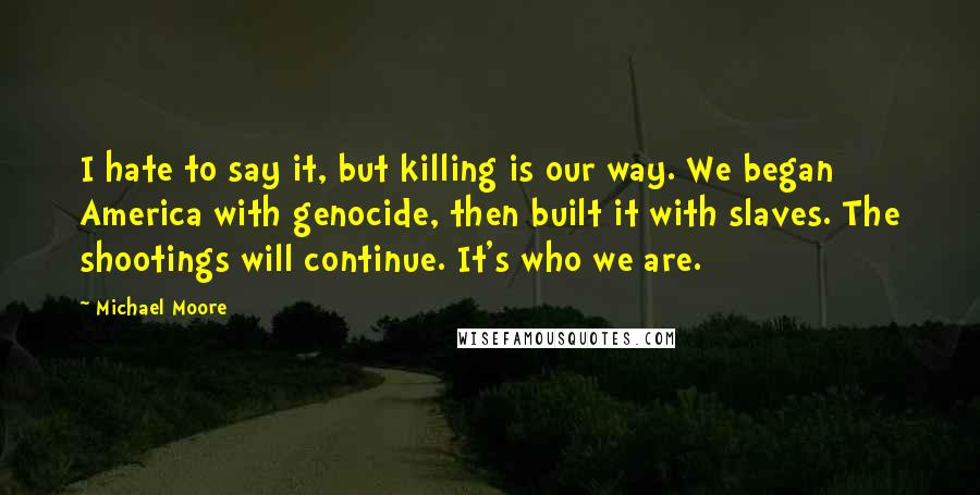 Michael Moore Quotes: I hate to say it, but killing is our way. We began America with genocide, then built it with slaves. The shootings will continue. It's who we are.