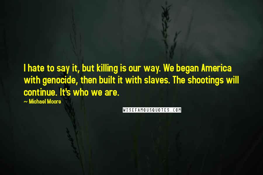 Michael Moore Quotes: I hate to say it, but killing is our way. We began America with genocide, then built it with slaves. The shootings will continue. It's who we are.