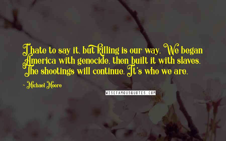 Michael Moore Quotes: I hate to say it, but killing is our way. We began America with genocide, then built it with slaves. The shootings will continue. It's who we are.