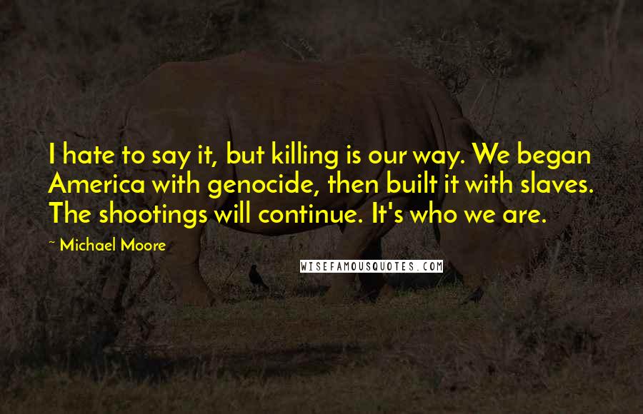 Michael Moore Quotes: I hate to say it, but killing is our way. We began America with genocide, then built it with slaves. The shootings will continue. It's who we are.