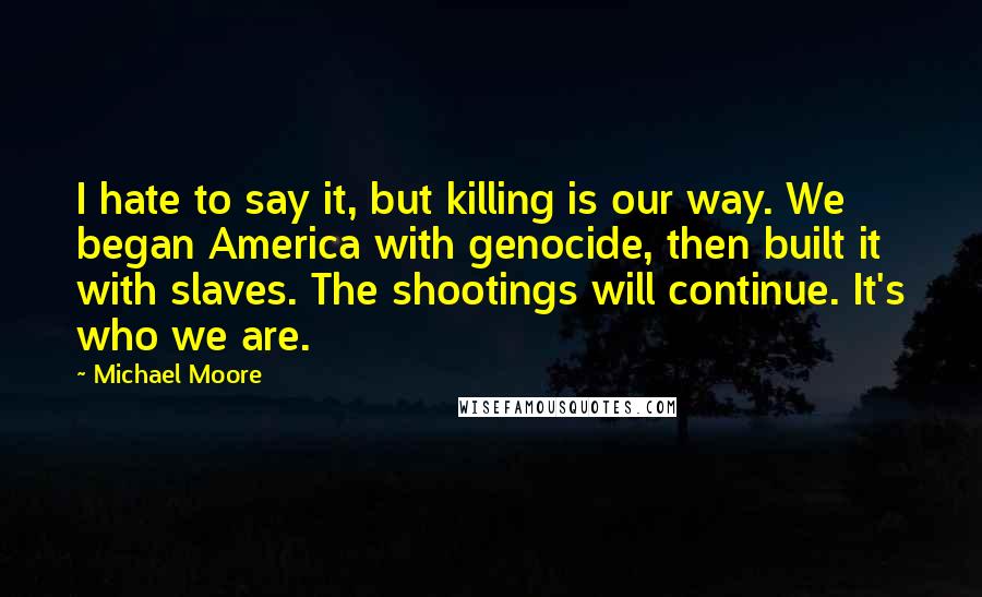 Michael Moore Quotes: I hate to say it, but killing is our way. We began America with genocide, then built it with slaves. The shootings will continue. It's who we are.