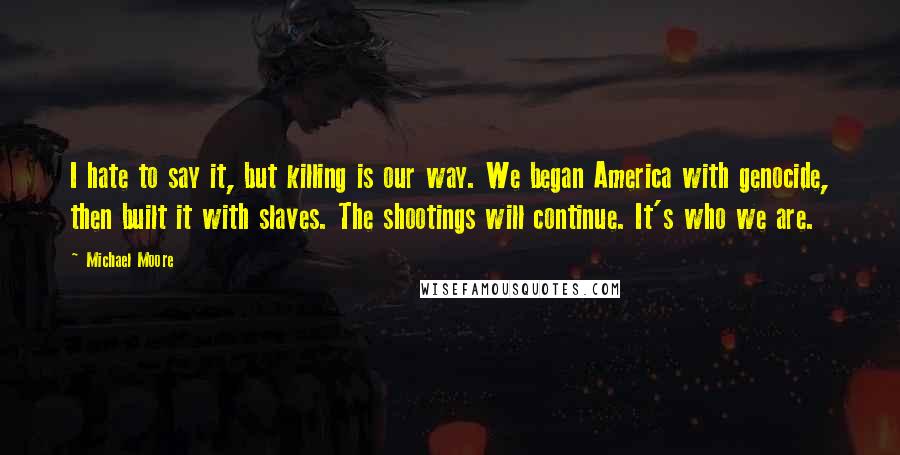 Michael Moore Quotes: I hate to say it, but killing is our way. We began America with genocide, then built it with slaves. The shootings will continue. It's who we are.