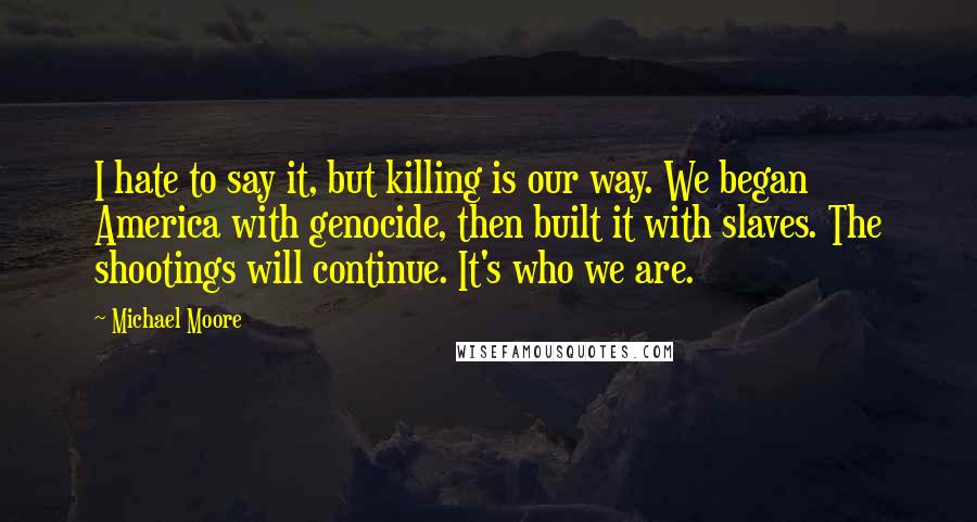 Michael Moore Quotes: I hate to say it, but killing is our way. We began America with genocide, then built it with slaves. The shootings will continue. It's who we are.