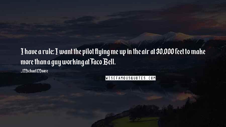 Michael Moore Quotes: I have a rule: I want the pilot flying me up in the air at 30,000 feet to make more than a guy working at Taco Bell.