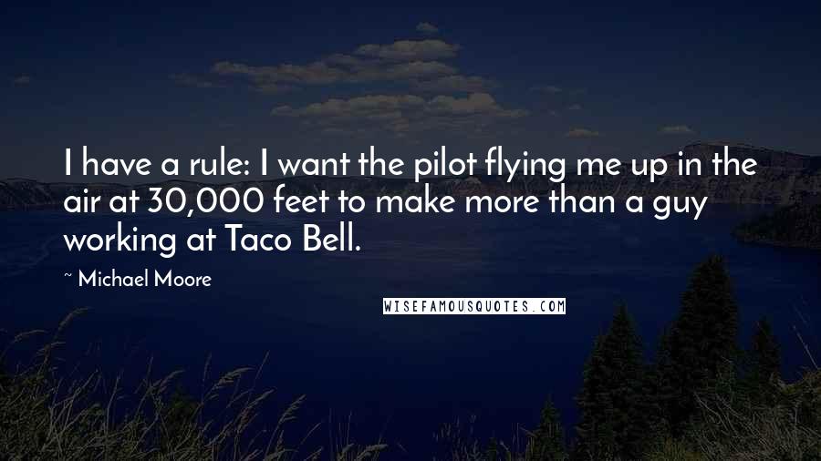 Michael Moore Quotes: I have a rule: I want the pilot flying me up in the air at 30,000 feet to make more than a guy working at Taco Bell.