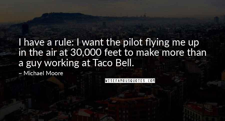 Michael Moore Quotes: I have a rule: I want the pilot flying me up in the air at 30,000 feet to make more than a guy working at Taco Bell.