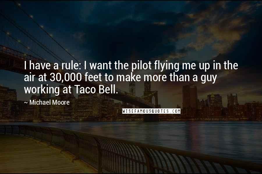 Michael Moore Quotes: I have a rule: I want the pilot flying me up in the air at 30,000 feet to make more than a guy working at Taco Bell.