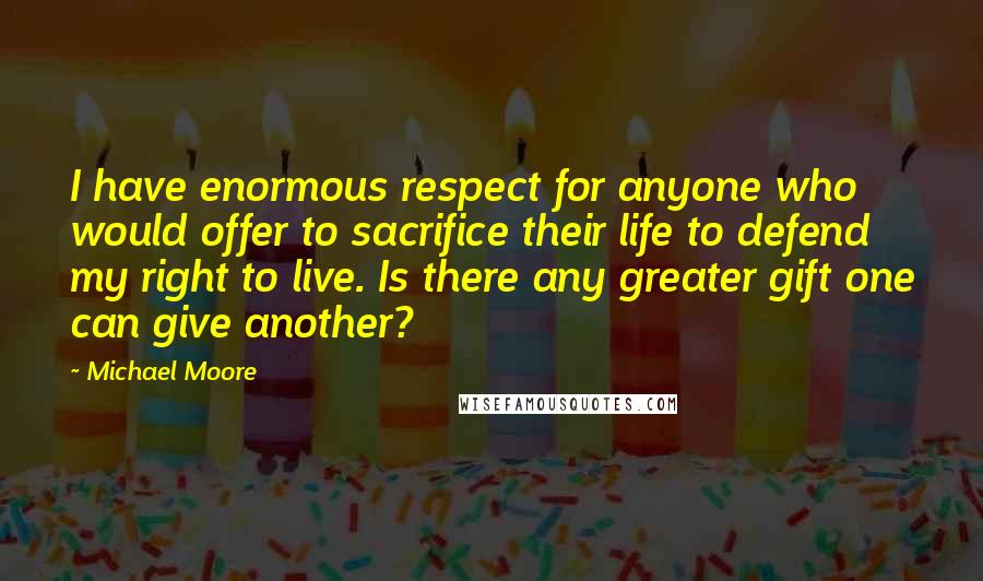 Michael Moore Quotes: I have enormous respect for anyone who would offer to sacrifice their life to defend my right to live. Is there any greater gift one can give another?