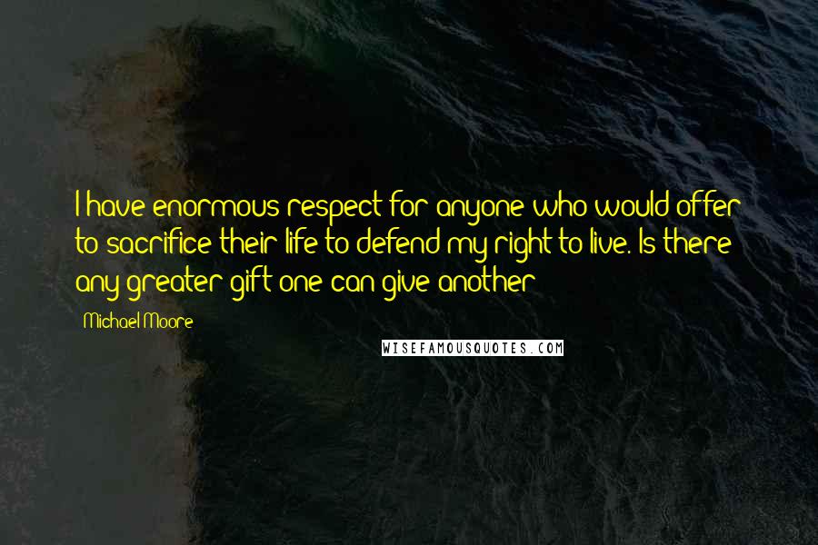 Michael Moore Quotes: I have enormous respect for anyone who would offer to sacrifice their life to defend my right to live. Is there any greater gift one can give another?