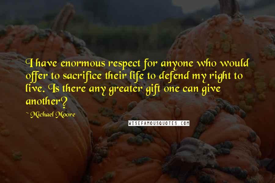 Michael Moore Quotes: I have enormous respect for anyone who would offer to sacrifice their life to defend my right to live. Is there any greater gift one can give another?