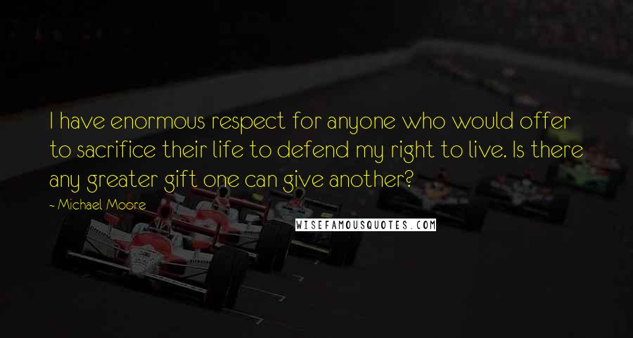 Michael Moore Quotes: I have enormous respect for anyone who would offer to sacrifice their life to defend my right to live. Is there any greater gift one can give another?