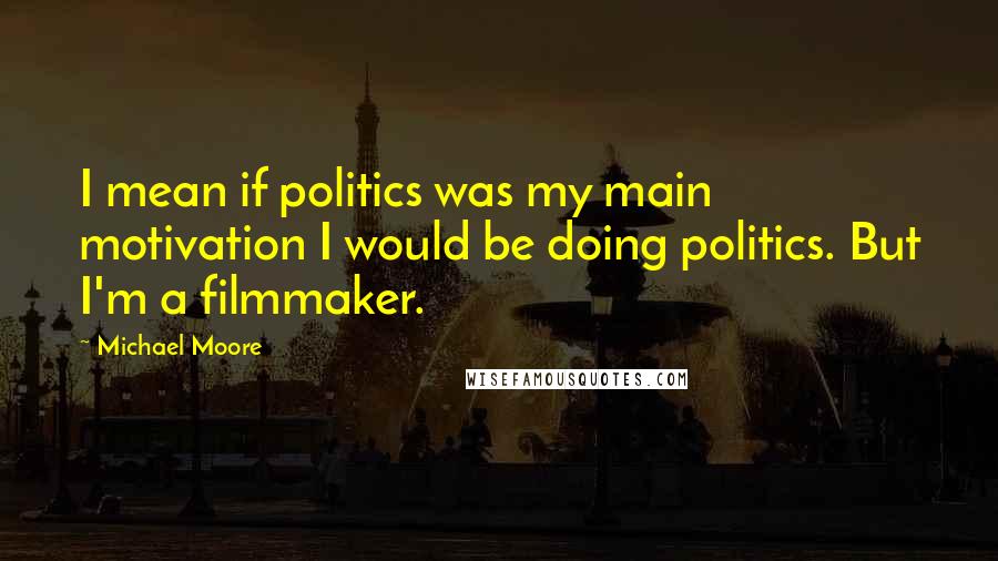 Michael Moore Quotes: I mean if politics was my main motivation I would be doing politics. But I'm a filmmaker.