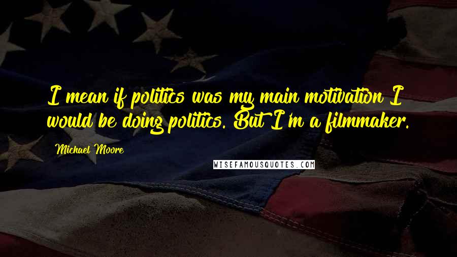 Michael Moore Quotes: I mean if politics was my main motivation I would be doing politics. But I'm a filmmaker.