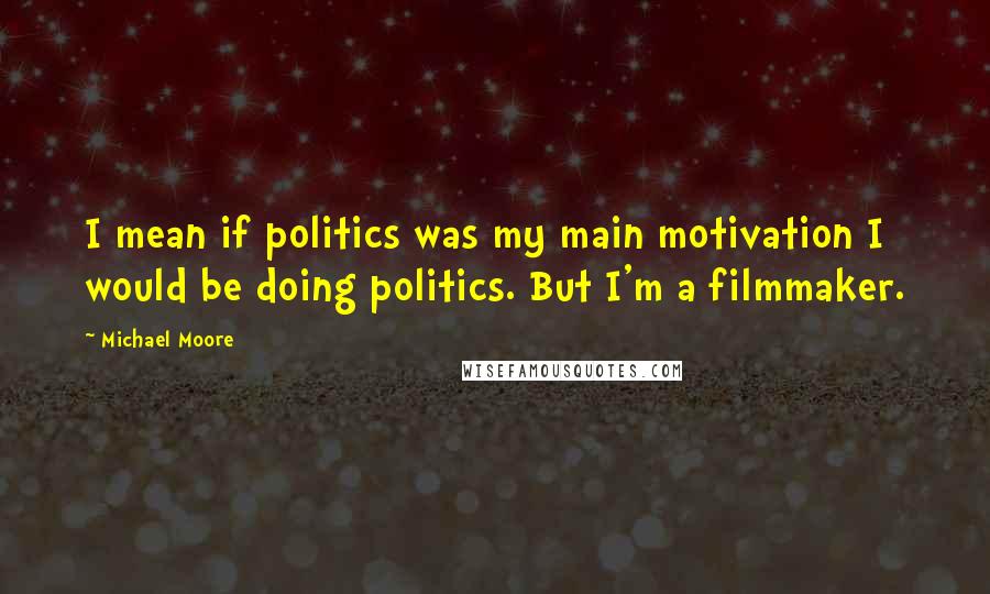 Michael Moore Quotes: I mean if politics was my main motivation I would be doing politics. But I'm a filmmaker.