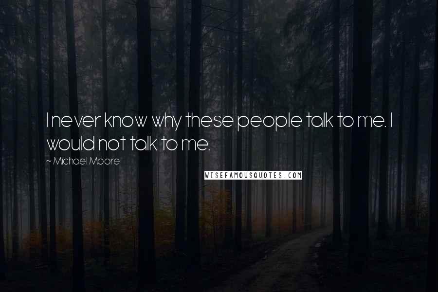 Michael Moore Quotes: I never know why these people talk to me. I would not talk to me.