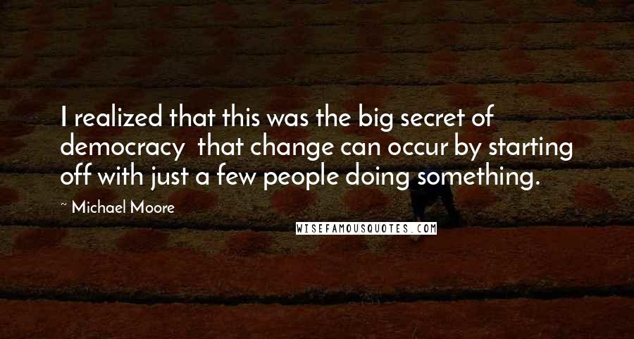 Michael Moore Quotes: I realized that this was the big secret of democracy  that change can occur by starting off with just a few people doing something.