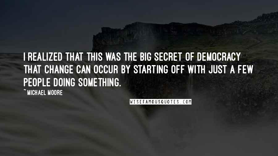 Michael Moore Quotes: I realized that this was the big secret of democracy  that change can occur by starting off with just a few people doing something.