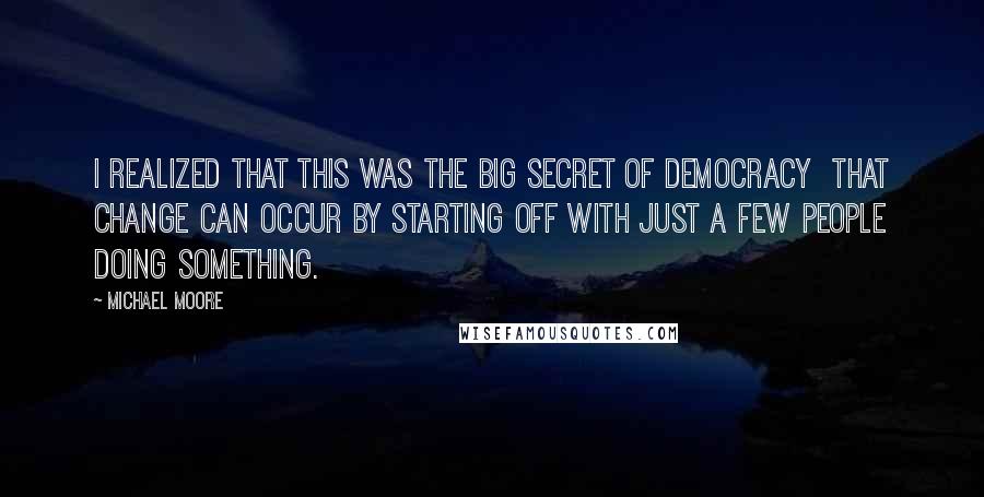 Michael Moore Quotes: I realized that this was the big secret of democracy  that change can occur by starting off with just a few people doing something.