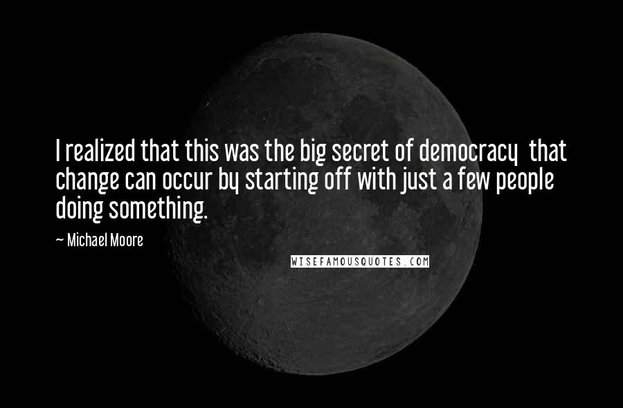 Michael Moore Quotes: I realized that this was the big secret of democracy  that change can occur by starting off with just a few people doing something.