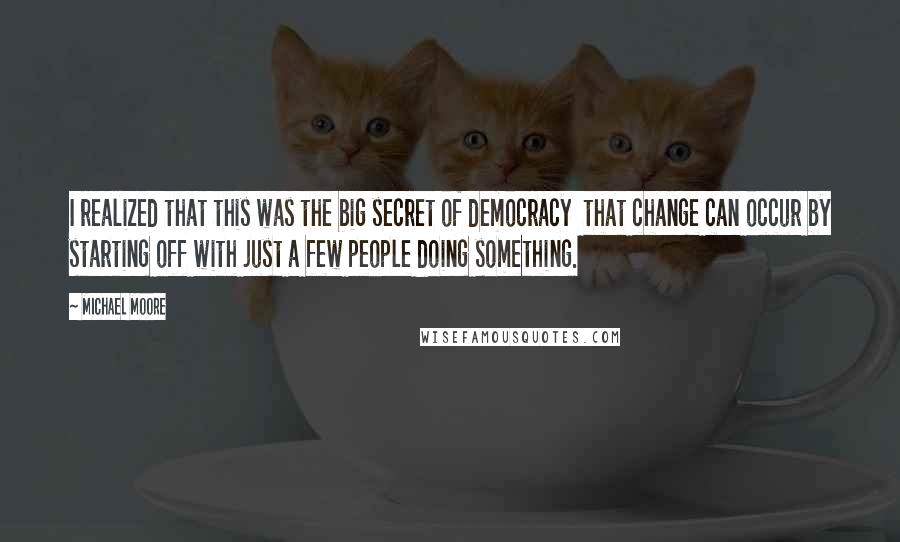 Michael Moore Quotes: I realized that this was the big secret of democracy  that change can occur by starting off with just a few people doing something.