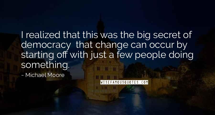 Michael Moore Quotes: I realized that this was the big secret of democracy  that change can occur by starting off with just a few people doing something.